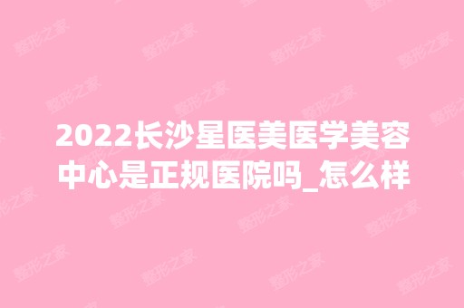 2024长沙星医美医学美容中心是正规医院吗_怎么样呢_是公立医院吗