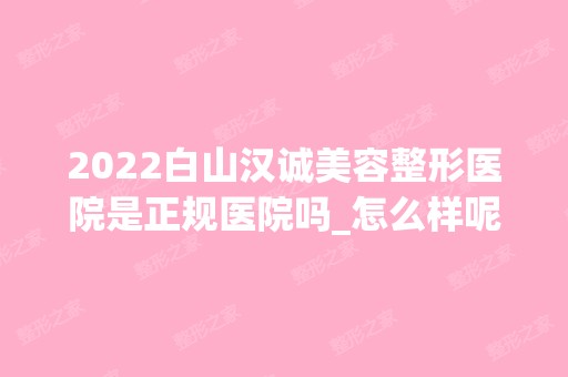 2024白山汉诚美容整形医院是正规医院吗_怎么样呢_是公立医院吗