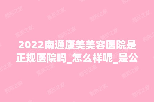 2024南通康美美容医院是正规医院吗_怎么样呢_是公立医院吗