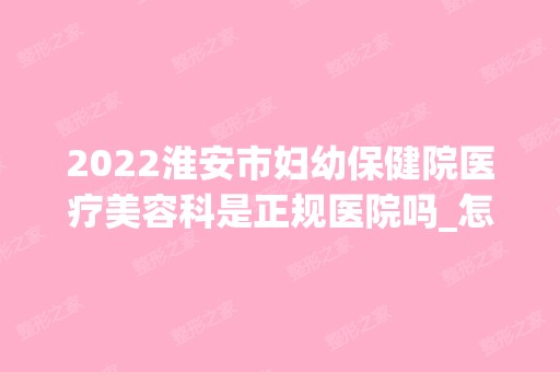 2024淮安市妇幼保健院医疗美容科是正规医院吗_怎么样呢_是公立医院吗