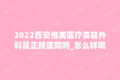 2024西安维美医疗美容外科是正规医院吗_怎么样呢_是公立医院吗