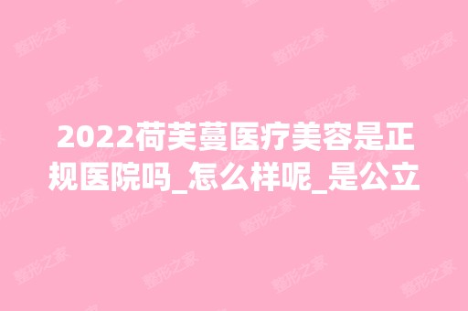 2024荷芙蔓医疗美容是正规医院吗_怎么样呢_是公立医院吗