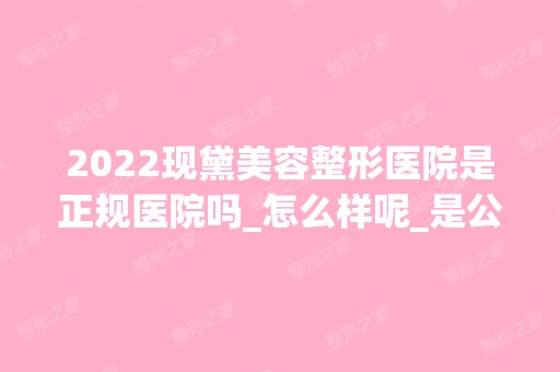 2024现黛美容整形医院是正规医院吗_怎么样呢_是公立医院吗