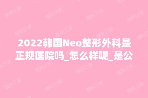 2024韩国Neo整形外科是正规医院吗_怎么样呢_是公立医院吗