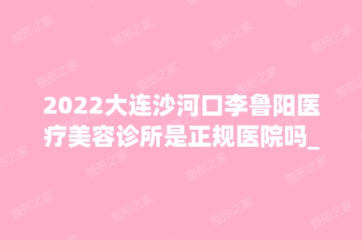 2024大连沙河口李鲁阳医疗美容诊所是正规医院吗_怎么样呢_是公立医院吗