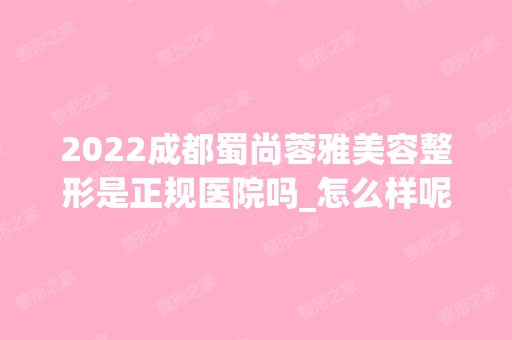 2024成都蜀尚蓉雅美容整形是正规医院吗_怎么样呢_是公立医院吗