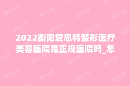 2024衡阳爱思特整形医疗美容医院是正规医院吗_怎么样呢_是公立医院吗