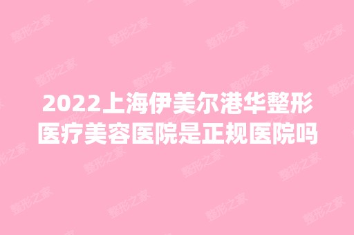 2024上海伊美尔港华整形医疗美容医院是正规医院吗_怎么样呢_是公立医院吗