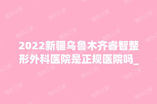 2024新疆乌鲁木齐睿智整形外科医院是正规医院吗_怎么样呢_是公立医院吗