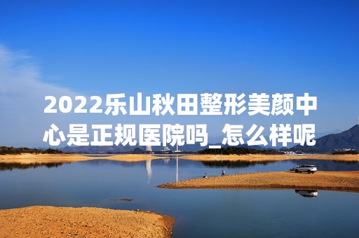 2024乐山秋田整形美颜中心是正规医院吗_怎么样呢_是公立医院吗