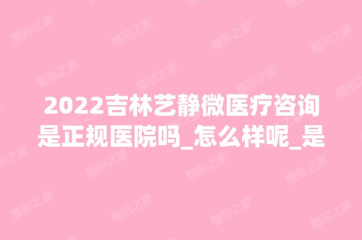 2024吉林艺静微医疗咨询是正规医院吗_怎么样呢_是公立医院吗