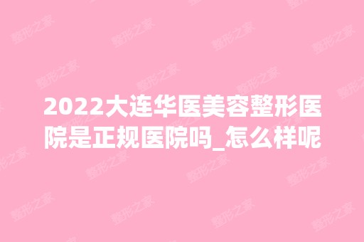 2024大连华医美容整形医院是正规医院吗_怎么样呢_是公立医院吗