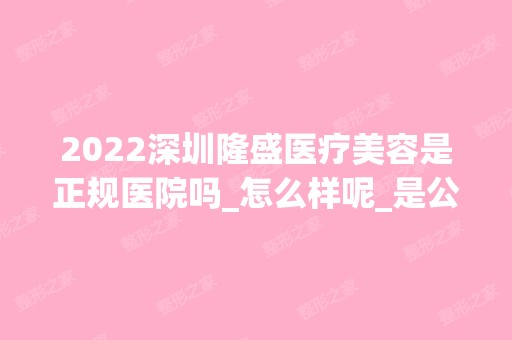 2024深圳隆盛医疗美容是正规医院吗_怎么样呢_是公立医院吗