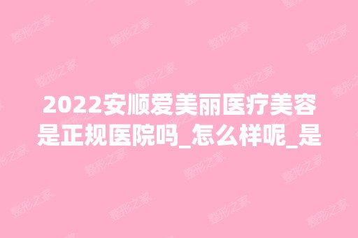 2024安顺爱美丽医疗美容是正规医院吗_怎么样呢_是公立医院吗