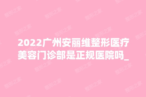 2024广州安丽维整形医疗美容门诊部是正规医院吗_怎么样呢_是公立医院吗