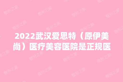 2024武汉爱思特（原伊美尚）医疗美容医院是正规医院吗_怎么样呢_是公立医院吗