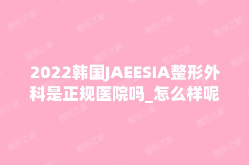 2024韩国JAEESIA整形外科是正规医院吗_怎么样呢_是公立医院吗