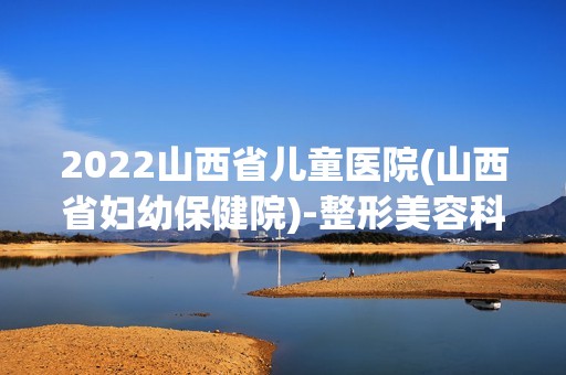 2024山西省儿童医院(山西省妇幼保健院)-整形美容科是正规医院吗_怎么样呢_是公立医院吗