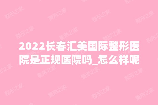 2024长春汇美国际整形医院是正规医院吗_怎么样呢_是公立医院吗