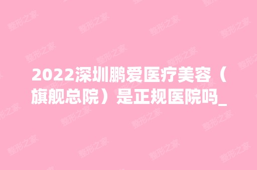 2024深圳鹏爱医疗美容（旗舰总院）是正规医院吗_怎么样呢_是公立医院吗