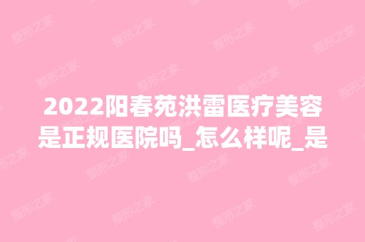 2024阳春苑洪雷医疗美容是正规医院吗_怎么样呢_是公立医院吗