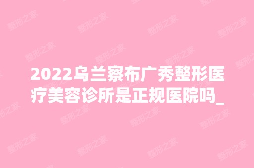 2024乌兰察布广秀整形医疗美容诊所是正规医院吗_怎么样呢_是公立医院吗