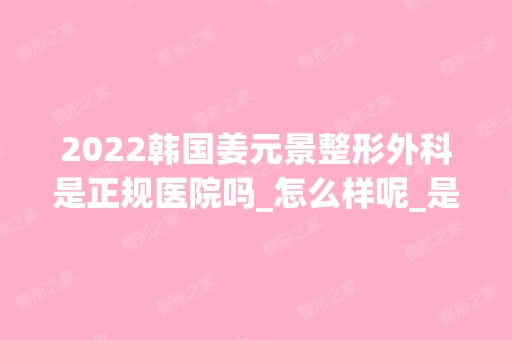 2024韩国姜元景整形外科是正规医院吗_怎么样呢_是公立医院吗