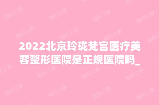 2024北京玲珑梵宫医疗美容整形医院是正规医院吗_怎么样呢_是公立医院吗