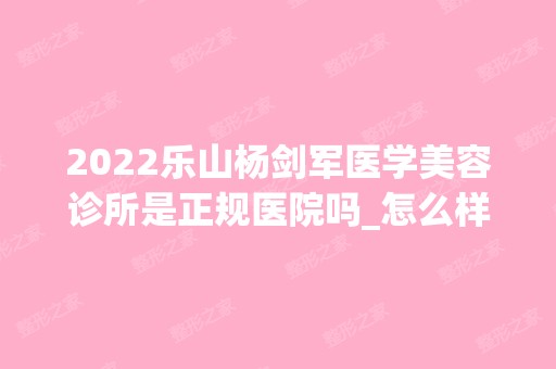 2024乐山杨剑军医学美容诊所是正规医院吗_怎么样呢_是公立医院吗