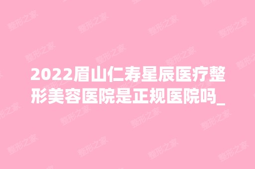 2024眉山仁寿星辰医疗整形美容医院是正规医院吗_怎么样呢_是公立医院吗