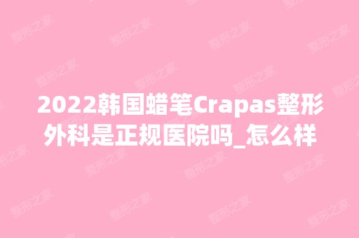 2024韩国蜡笔Crapas整形外科是正规医院吗_怎么样呢_是公立医院吗