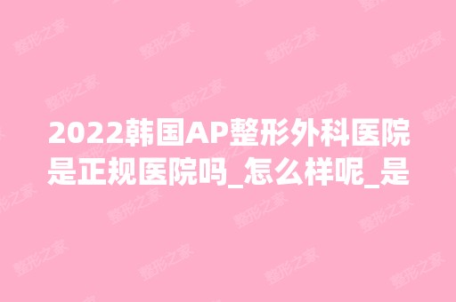 2024韩国AP整形外科医院是正规医院吗_怎么样呢_是公立医院吗