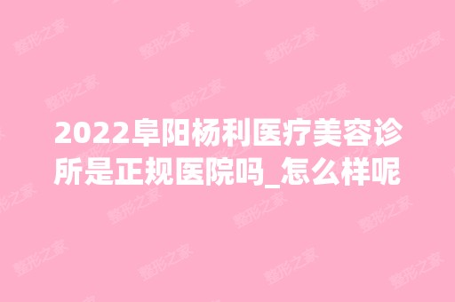 2024阜阳杨利医疗美容诊所是正规医院吗_怎么样呢_是公立医院吗