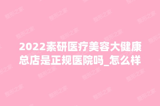 2024素研医疗美容大健康总店是正规医院吗_怎么样呢_是公立医院吗