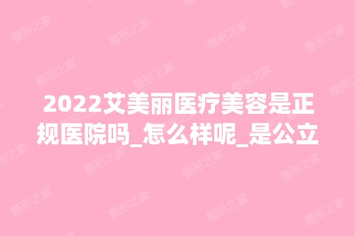 2024艾美丽医疗美容是正规医院吗_怎么样呢_是公立医院吗