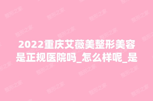 2024重庆艾薇美整形美容是正规医院吗_怎么样呢_是公立医院吗