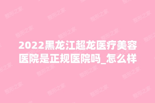 2024黑龙江超龙医疗美容医院是正规医院吗_怎么样呢_是公立医院吗