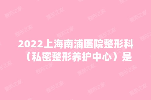 2024上海南浦医院整形科 （私密整形养护中心）是正规医院吗_怎么样呢_是公立医院吗