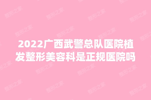 2024广西武警总队医院植发整形美容科是正规医院吗_怎么样呢_是公立医院吗