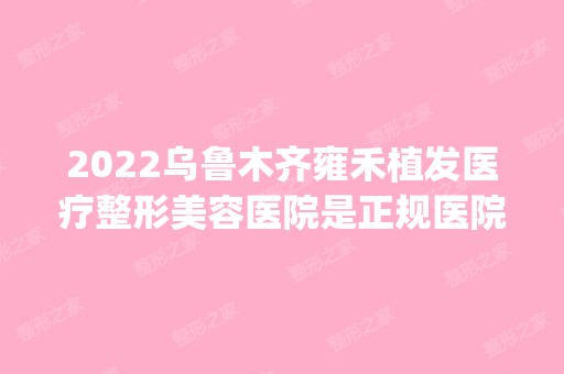 2024乌鲁木齐雍禾植发医疗整形美容医院是正规医院吗_怎么样呢_是公立医院吗