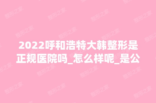 2024呼和浩特大韩整形是正规医院吗_怎么样呢_是公立医院吗