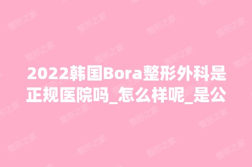 2024韩国Bora整形外科是正规医院吗_怎么样呢_是公立医院吗