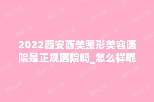 2024西安西美整形美容医院是正规医院吗_怎么样呢_是公立医院吗