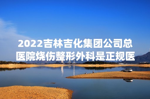 2024吉林吉化集团公司总医院烧伤整形外科是正规医院吗_怎么样呢_是公立医院吗