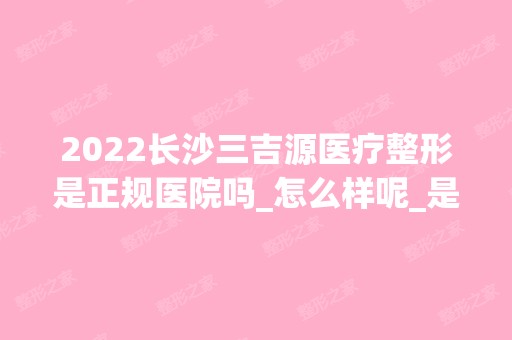 2024长沙三吉源医疗整形是正规医院吗_怎么样呢_是公立医院吗