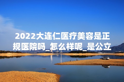 2024大连仁医疗美容是正规医院吗_怎么样呢_是公立医院吗