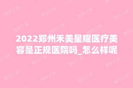 2024郑州禾美星耀医疗美容是正规医院吗_怎么样呢_是公立医院吗