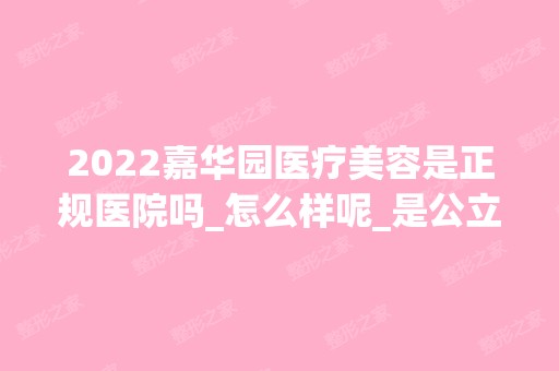 2024嘉华园医疗美容是正规医院吗_怎么样呢_是公立医院吗