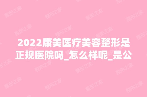 2024康美医疗美容整形是正规医院吗_怎么样呢_是公立医院吗