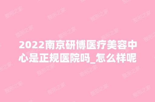 2024南京研博医疗美容中心是正规医院吗_怎么样呢_是公立医院吗